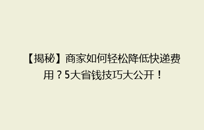 【揭秘】商家如何轻松降低快递费用?5大省钱技巧大公开!