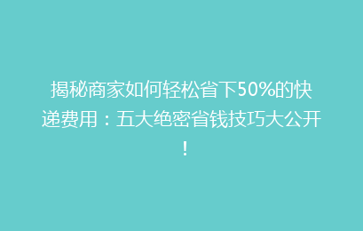 揭秘商家如何轻松省下50%的快递费用：五大绝密省钱技巧大公开！