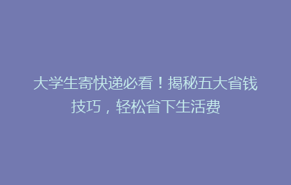 大学生寄快递必看！揭秘五大省钱技巧，轻松省下生活费
