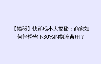【揭秘】快递成本大揭秘：商家如何轻松省下30%的物流费用？