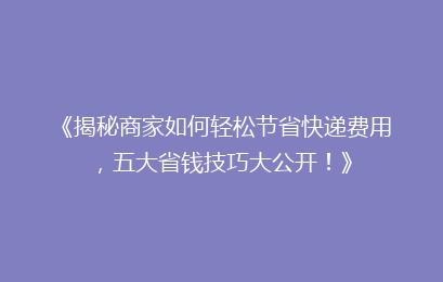 《揭秘商家如何轻松节省快递费用，五大省钱技巧大公开！》