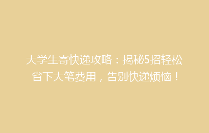 大学生寄快递攻略：揭秘5招轻松省下大笔费用，告别快递烦恼！