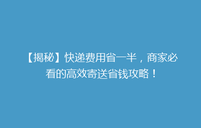 【揭秘】快递费用省一半，商家必看的高效寄送省钱攻略！