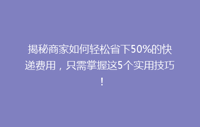 揭秘商家如何轻松省下50%的快递费用，只需掌握这5个实用技巧！