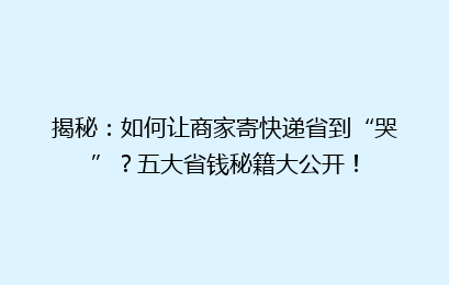 揭秘:如何让商家寄快递省到“哭”?五大省钱秘籍大公开!