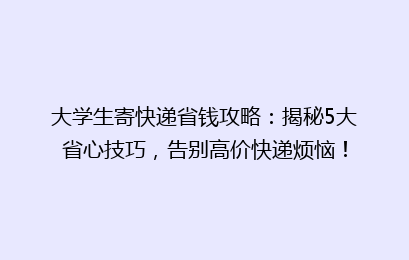 大学生寄快递省钱攻略:揭秘5大省心技巧,告别高价快递烦恼!