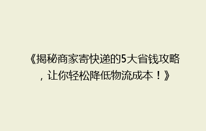 《揭秘商家寄快递的5大省钱攻略,让你轻松降低物流成本!》