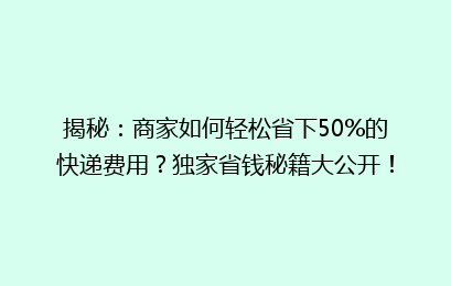 揭秘：商家如何轻松省下50%的快递费用？独家省钱秘籍大公开！