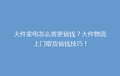 大件家电怎么寄更省钱？大件物流上门取货省钱技巧！
