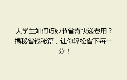 大学生如何巧妙节省寄快递费用？揭秘省钱秘籍，让你轻松省下每一分！
