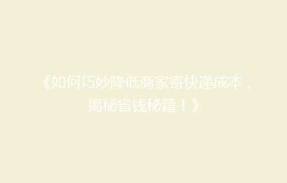 《如何巧妙降低商家寄快递成本，揭秘省钱秘籍！》