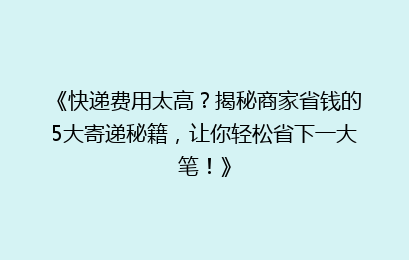 《快递费用太高？揭秘商家省钱的5大寄递秘籍，让你轻松省下一大笔！》