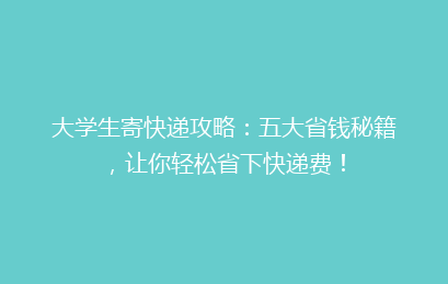 大学生寄快递攻略：五大省钱秘籍，让你轻松省下快递费！