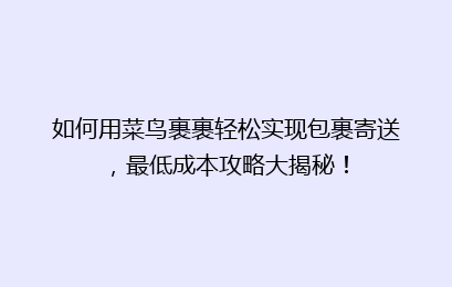 如何用菜鸟裹裹轻松实现包裹寄送，最低成本攻略大揭秘！