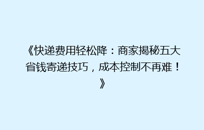 《快递费用轻松降：商家揭秘五大省钱寄递技巧，成本控制不再难！》