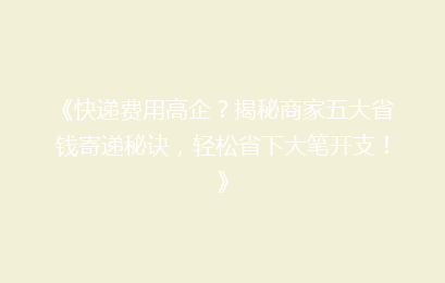 《快递费用高企？揭秘商家五大省钱寄递秘诀，轻松省下大笔开支！》