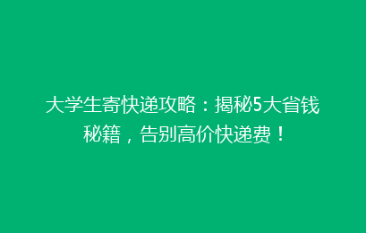大学生寄快递攻略：揭秘5大省钱秘籍，告别高价快递费！