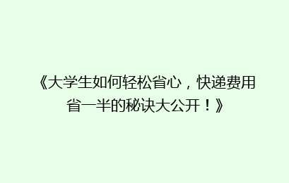 《大学生如何轻松省心，快递费用省一半的秘诀大公开！》