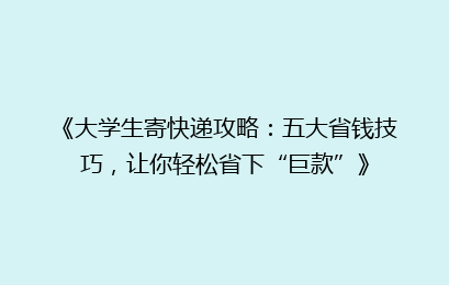 《大学生寄快递攻略：五大省钱技巧，让你轻松省下“巨款”》