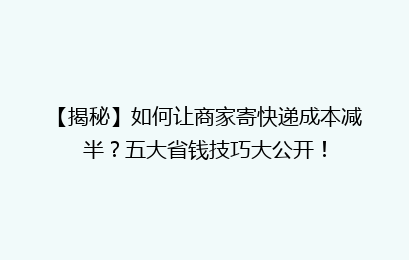 【揭秘】如何让商家寄快递成本减半？五大省钱技巧大公开！