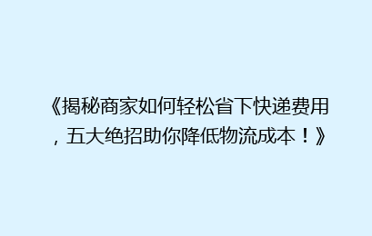 《揭秘商家如何轻松省下快递费用，五大绝招助你降低物流成本！》