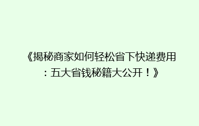 《揭秘商家如何轻松省下快递费用：五大省钱秘籍大公开！》