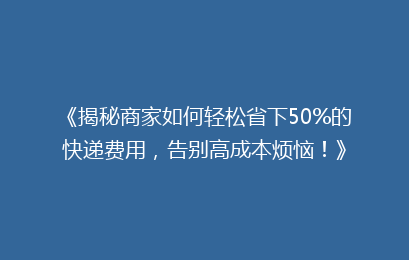 《揭秘商家如何轻松省下50%的快递费用，告别高成本烦恼！》