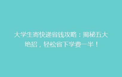大学生寄快递省钱攻略：揭秘五大绝招，轻松省下学费一半！