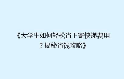 《大学生如何轻松省下寄快递费用？揭秘省钱攻略》