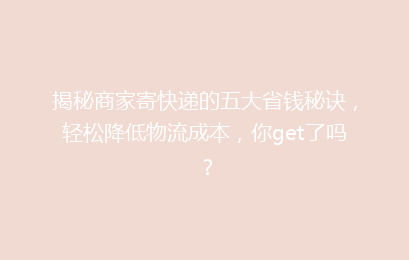 揭秘商家寄快递的五大省钱秘诀，轻松降低物流成本，你get了吗？
