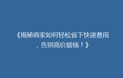 《揭秘商家如何轻松省下快递费用，告别高价烦恼！》