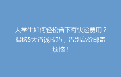 大学生如何轻松省下寄快递费用？揭秘5大省钱技巧，告别高价邮寄烦恼！