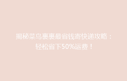 揭秘菜鸟裹裹最省钱寄快递攻略：轻松省下50%运费！