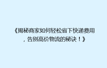 《揭秘商家如何轻松省下快递费用,告别高价物流的秘诀!》