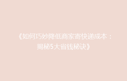 《如何巧妙降低商家寄快递成本：揭秘5大省钱秘诀》