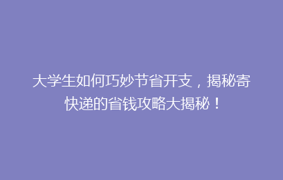 大学生如何巧妙节省开支，揭秘寄快递的省钱攻略大揭秘！