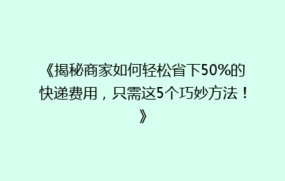 《揭秘商家如何轻松省下50%的快递费用，只需这5个巧妙方法！》