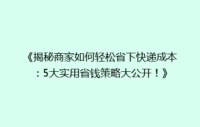 《揭秘商家如何轻松省下快递成本：5大实用省钱策略大公开！》