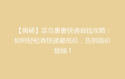 【揭秘】菜鸟裹裹快递省钱攻略：如何轻松寄快递最低价，告别高价烦恼！