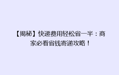 【揭秘】快递费用轻松省一半：商家必看省钱寄递攻略！
