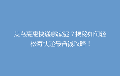 菜鸟裹裹快递哪家强?揭秘如何轻松寄快递最省钱攻略!