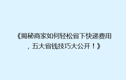 《揭秘商家如何轻松省下快递费用,五大省钱技巧大公开!》