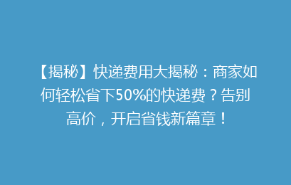 【揭秘】快递费用大揭秘：商家如何轻松省下50%的快递费？告别高价，开启省钱新篇章！