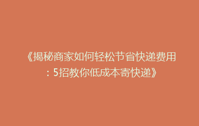 《揭秘商家如何轻松节省快递费用:5招教你低成本寄快递》