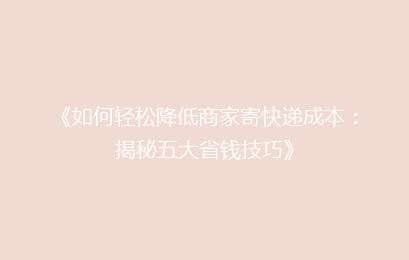 《如何轻松降低商家寄快递成本：揭秘五大省钱技巧》