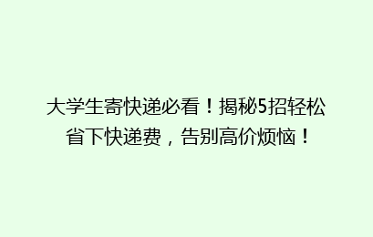 大学生寄快递必看！揭秘5招轻松省下快递费，告别高价烦恼！