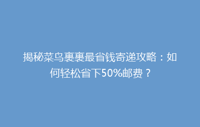 揭秘菜鸟裹裹最省钱寄递攻略：如何轻松省下50%邮费？