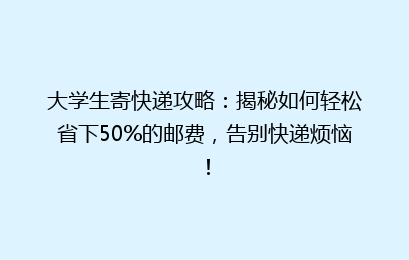 大学生寄快递攻略：揭秘如何轻松省下50%的邮费，告别快递烦恼！
