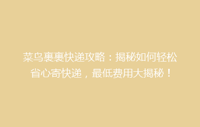 菜鸟裹裹快递攻略：揭秘如何轻松省心寄快递，最低费用大揭秘！