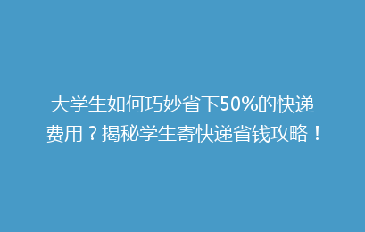 大学生如何巧妙省下50%的快递费用？揭秘学生寄快递省钱攻略！